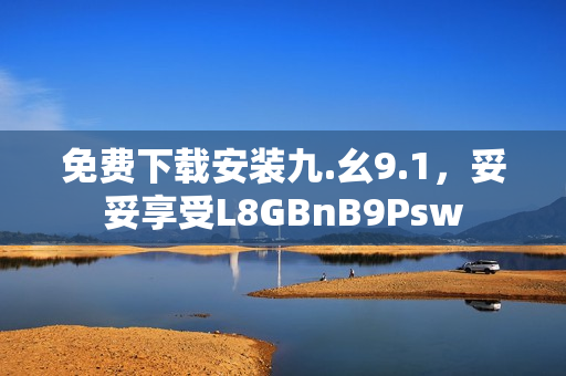 免费下载安装九.幺9.1，妥妥享受L8GBnB9Psw
