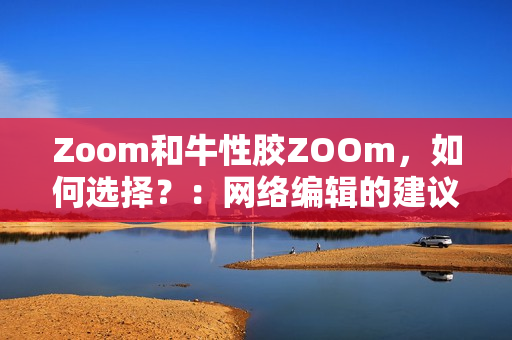 Zoom和牛性胶ZOOm，如何选择？：网络编辑的建议