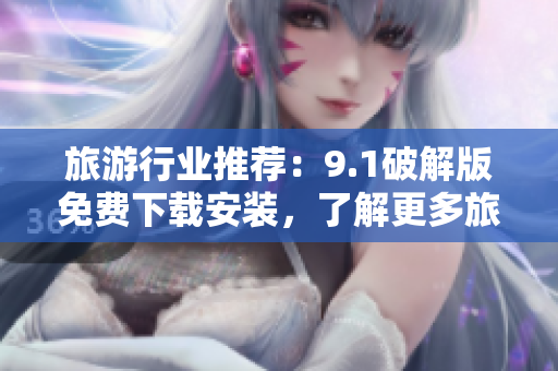 旅游行业推荐：9.1破解版免费下载安装，了解更多旅游资讯