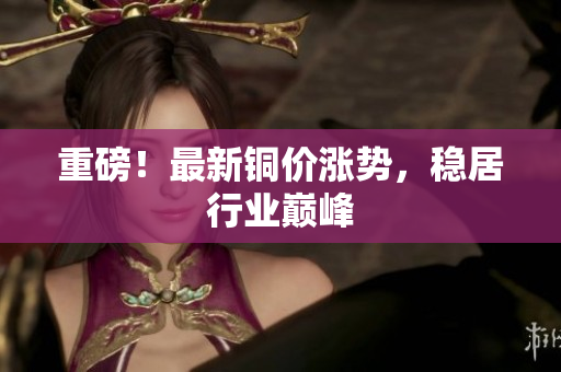 重磅！最新铜价涨势，稳居行业巅峰