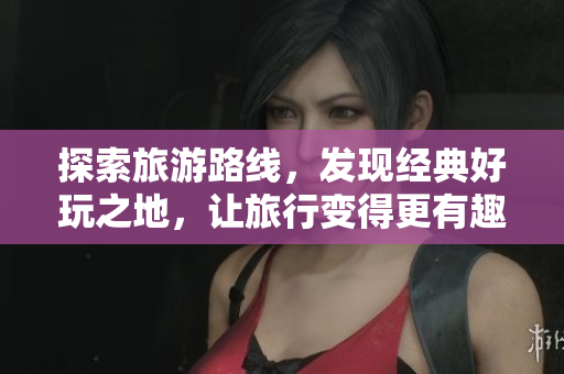 探索旅游路线，发现经典好玩之地，让旅行变得更有趣！