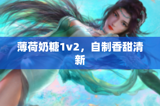 薄荷奶糖1v2，自制香甜清新