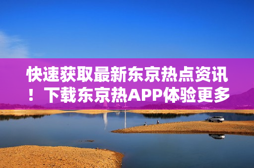 快速获取最新东京热点资讯！下载东京热APP体验更多精彩内容