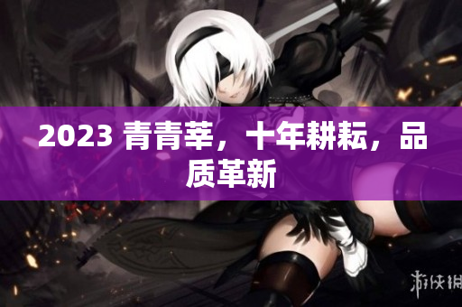 2023 青青莘，十年耕耘，品质革新