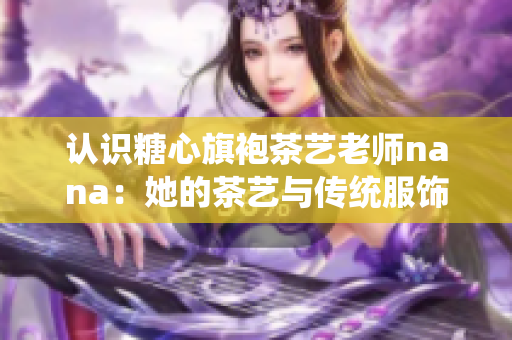 认识糖心旗袍茶艺老师nana：她的茶艺与传统服饰之美