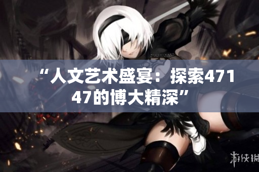 “人文艺术盛宴：探索47147的博大精深”