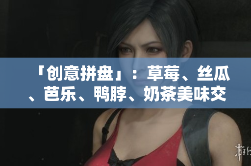 「创意拼盘」：草莓、丝瓜、芭乐、鸭脖、奶茶美味交织