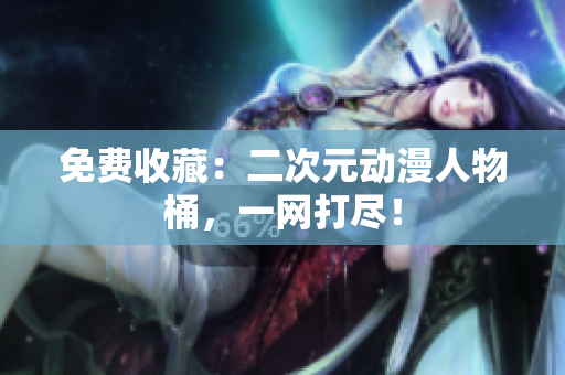 免费收藏：二次元动漫人物桶，一网打尽！