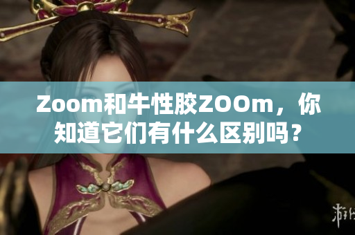 Zoom和牛性胶ZOOm，你知道它们有什么区别吗？