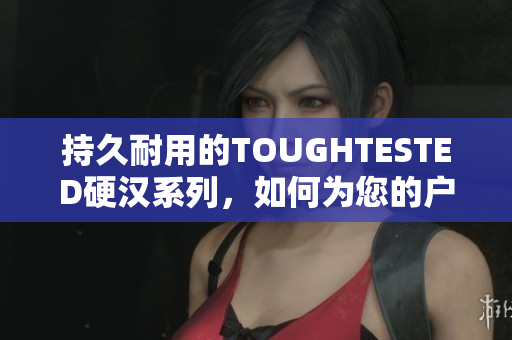 持久耐用的TOUGHTESTED硬汉系列，如何为您的户外生活带来更大的乐趣？