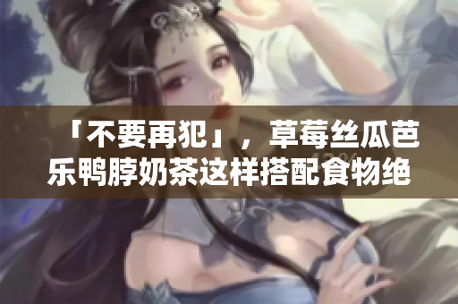 「不要再犯」，草莓丝瓜芭乐鸭脖奶茶这样搭配食物绝对毁胃！