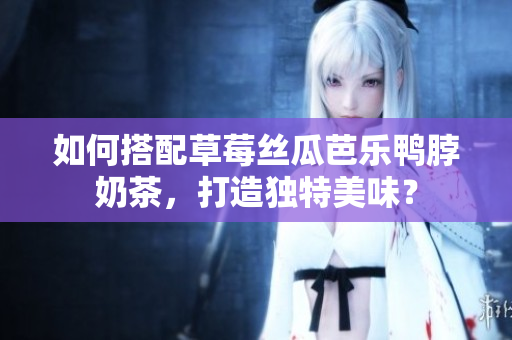 如何搭配草莓丝瓜芭乐鸭脖奶茶，打造独特美味？