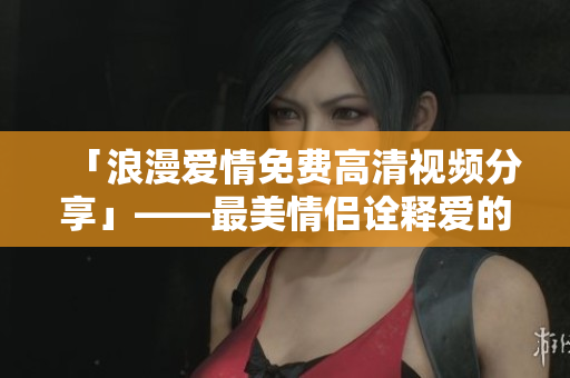 「浪漫爱情免费高清视频分享」——最美情侣诠释爱的绝美时刻