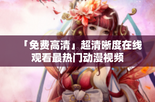 「免费高清」超清晰度在线观看最热门动漫视频