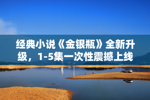 经典小说《金银瓶》全新升级，1-5集一次性震撼上线！