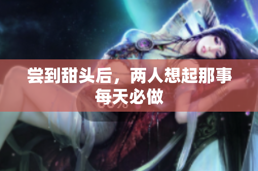 尝到甜头后，两人想起那事每天必做