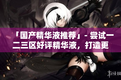 「国产精华液推荐」- 尝试一二三区好评精华液，打造更健康皮肤