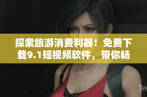 探索旅游消费利器！免费下载9.1短视频软件，带你畅游世界