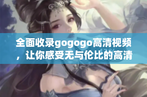 全面收录gogogo高清视频，让你感受无与伦比的高清画质！