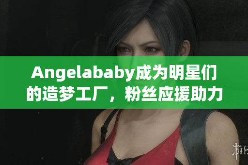 Angelababy成为明星们的造梦工厂，粉丝应援助力不断！