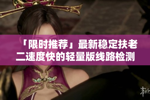 「限时推荐」最新稳定扶老二速度快的轻量版线路检测