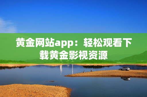 黄金网站app：轻松观看下载黄金影视资源