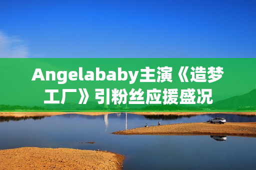 Angelababy主演《造梦工厂》引粉丝应援盛况