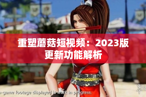 重塑蘑菇短视频：2023版更新功能解析