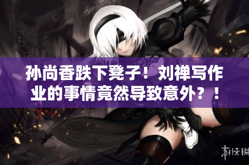 孙尚香跌下凳子！刘禅写作业的事情竟然导致意外？！