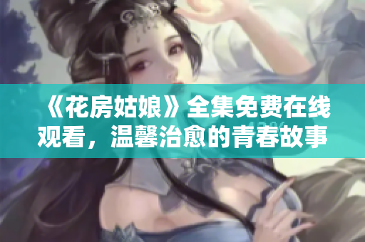 《花房姑娘》全集免费在线观看，温馨治愈的青春故事