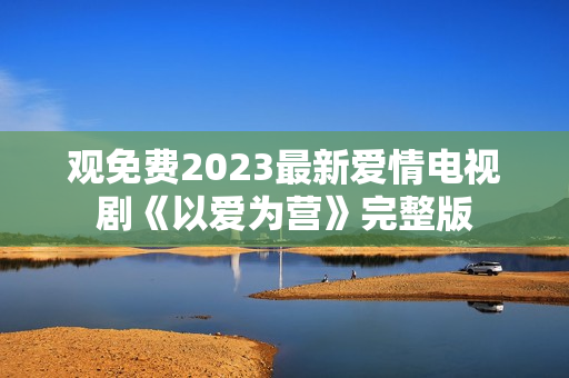 观免费2023最新爱情电视剧《以爱为营》完整版