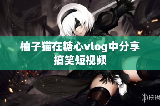 柚子猫在糖心vlog中分享搞笑短视频