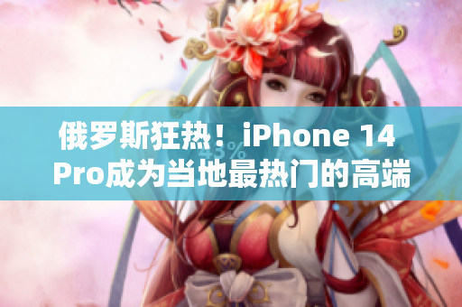 俄罗斯狂热！iPhone 14 Pro成为当地最热门的高端手机