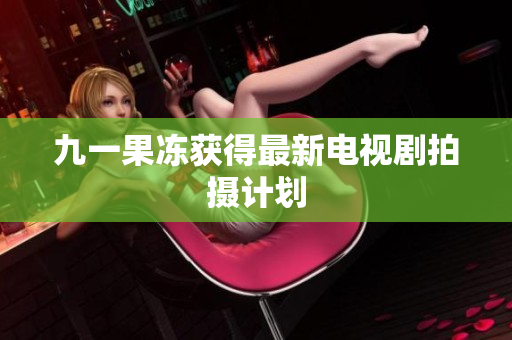 九一果冻获得最新电视剧拍摄计划