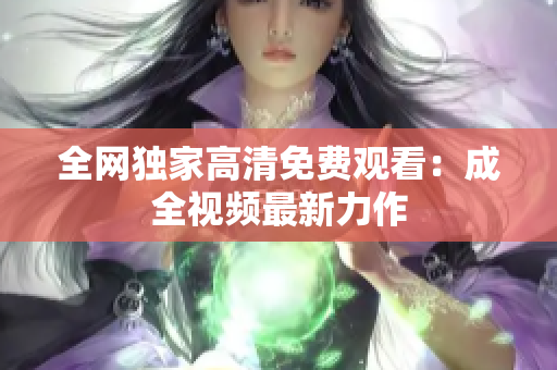 全网独家高清免费观看：成全视频最新力作
