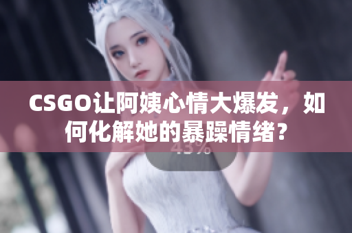 CSGO让阿姨心情大爆发，如何化解她的暴躁情绪？