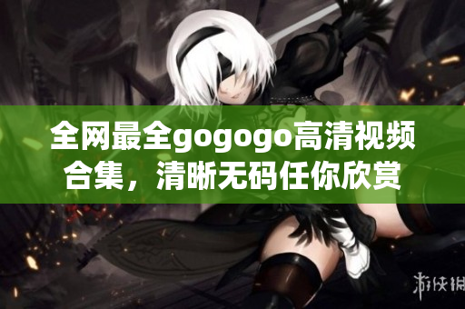 全网最全gogogo高清视频合集，清晰无码任你欣赏