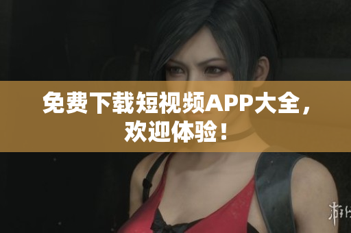 免费下载短视频APP大全，欢迎体验！