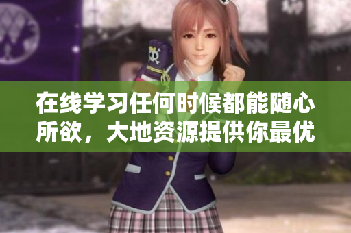 在线学习任何时候都能随心所欲，大地资源提供你最优质的视频课程！