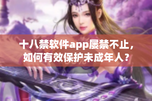 十八禁软件app屡禁不止，如何有效保护未成年人？