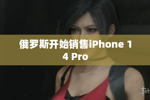 俄罗斯开始销售iPhone 14 Pro