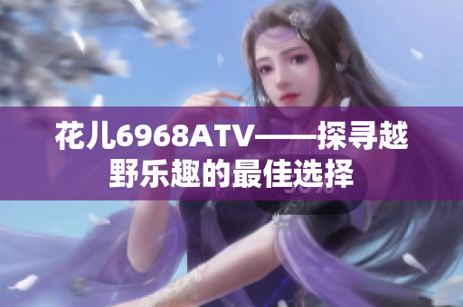 花儿6968ATV——探寻越野乐趣的最佳选择