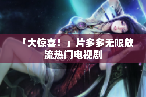 「大惊喜！」片多多无限放流热门电视剧