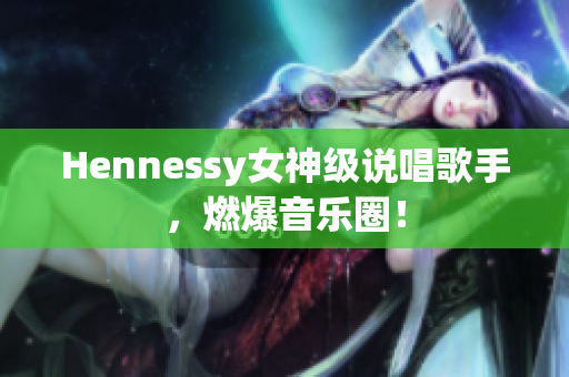 Hennessy女神级说唱歌手，燃爆音乐圈！