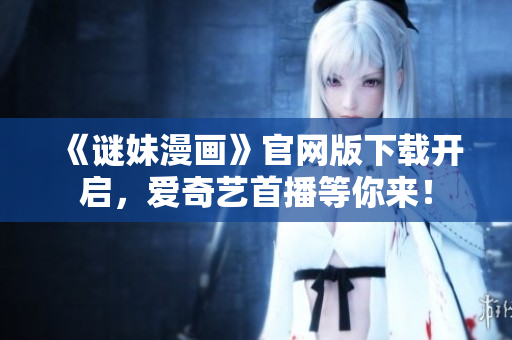 《谜妹漫画》官网版下载开启，爱奇艺首播等你来！