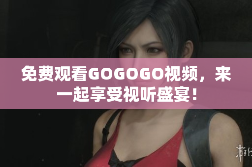 免费观看GOGOGO视频，来一起享受视听盛宴！