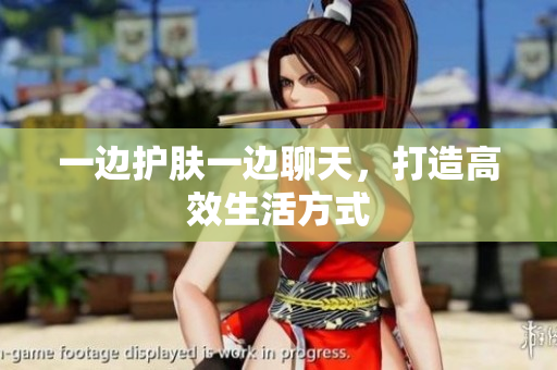 一边护肤一边聊天，打造高效生活方式