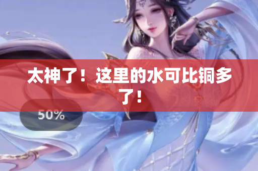 太神了！这里的水可比铜多了！