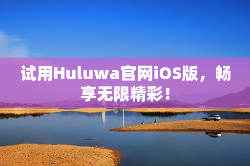 试用Huluwa官网iOS版，畅享无限精彩！