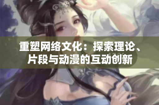 重塑网络文化：探索理论、片段与动漫的互动创新
